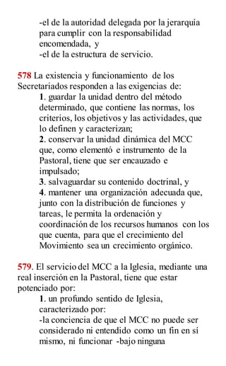 -el de la autoridad delegada por la jerarquía
para cumplir con la responsabilidad
encomendada, y
-el de la estructura de servicio.
578 La existencia y funcionamiento de los
Secretariados responden a las exigencias de:
1. guardar la unidad dentro del método
determinado, que contiene las normas, los
criterios, los objetivos y las actividades, que
lo definen y caracterizan;
2. conservar la unidad dinámica del MCC
que, como elementó e instrumento de la
Pastoral, tiene que ser encauzado e
impulsado;
3. salvaguardar su contenido doctrinal, y
4. mantener una organización adecuada que,
junto con la distribución de funciones y
tareas, le permita la ordenación y
coordinación de los recursos humanos con los
que cuenta, para que el crecimiento del
Movimiento sea un crecimiento orgánico.
579. El servicio del MCC a la Iglesia, mediante una
real inserción en la Pastoral, tiene que estar
potenciado por:
1. un profundo sentido de Iglesia,
caracterizado por:
-la conciencia de que el MCC no puede ser
considerado ni entendido como un fin en sí
mismo, ni funcionar -bajo ninguna
 