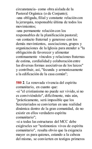 circunstancia- como obra aislada de la
Pastoral Orgánica (o de Conjunto);
-una obligada, filial y constante relación con
la jerarquía, responsable última de todos los
movimientos;
-una permanente relación con los
responsables de la planificación pastoral;
-un contacto fraternal y generoso con los
demás movimientos, asociaciones, grupos y
organizaciones de la Iglesia para atender a "la
obligación de favorecer y alimentar
continuamente vínculos y relaciones fraternas
de estima, cordialidad y colaboración entre
las diversas formas asociativas de los laicos"
y contribuir, así, "fecunda y armoniosamente
a la edificación de la casa común";
580 2. La renovada vivencia del espíritu
comunitario, en cuanto que:
-si "el cristianismo no puede ser vivido, si no
es conviviéndolo", difícilmente, más aún,
"prácticamente, será imposible que los
Secretariados se conviertan en una realidad
dinámica dentro de la gran comunidad, de no
existir en ellos verdadero espíritu
comunitario";
-si a todas las estructuras del MCC debe
exigírseles ser "testimonios vivos de espíritu
comunitario", resulta obvio que la exigencia
mayor es para quienes, estando a la cabeza
del mismo, se convierten en testigos primeros
 