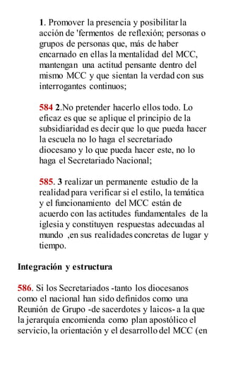 1. Promover la presencia y posibilitar la
acción de 'fermentos de reflexión; personas o
grupos de personas que, más de haber
encarnado en ellas la mentalidad del MCC,
mantengan una actitud pensante dentro del
mismo MCC y que sientan la verdad con sus
interrogantes continuos;
584 2.No pretender hacerlo ellos todo. Lo
eficaz es que se aplique el principio de la
subsidiaridad es decir que lo que pueda hacer
la escuela no lo haga el secretariado
diocesano y lo que pueda hacer este, no lo
haga el Secretariado Nacional;
585. 3 realizar un permanente estudio de la
realidad para verificar si el estilo, la temática
y el funcionamiento del MCC están de
acuerdo con las actitudes fundamentales de la
iglesia y constituyen respuestas adecuadas al
mundo ,en sus realidades concretas de lugar y
tiempo.
Integración y estructura
586. Si los Secretariados -tanto los diocesanos
como el nacional han sido definidos como una
Reunión de Grupo -de sacerdotes y laicos- a la que
la jerarquía encomienda como plan apostólico el
servicio,la orientación y el desarrollo del MCC (en
 