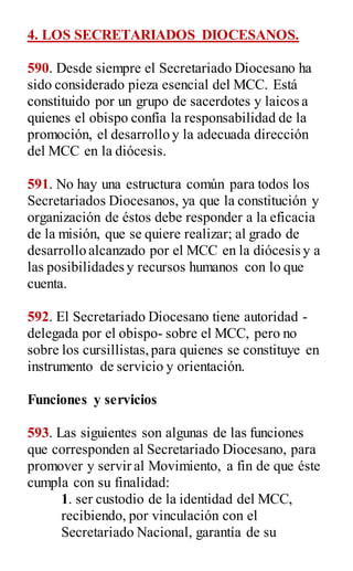 4. LOS SECRETARIADOS DIOCESANOS.
590. Desde siempre el Secretariado Diocesano ha
sido considerado pieza esencial del MCC. Está
constituido por un grupo de sacerdotes y laicos a
quienes el obispo confía la responsabilidad de la
promoción, el desarrollo y la adecuada dirección
del MCC en la diócesis.
591. No hay una estructura común para todos los
Secretariados Diocesanos, ya que la constitución y
organización de éstos debe responder a la eficacia
de la misión, que se quiere realizar; al grado de
desarrollo alcanzado por el MCC en la diócesis y a
las posibilidades y recursos humanos con lo que
cuenta.
592. El Secretariado Diocesano tiene autoridad -
delegada por el obispo- sobre el MCC, pero no
sobre los cursillistas,para quienes se constituye en
instrumento de servicio y orientación.
Funciones y servicios
593. Las siguientes son algunas de las funciones
que corresponden al Secretariado Diocesano, para
promover y servir al Movimiento, a fin de que éste
cumpla con su finalidad:
1. ser custodio de la identidad del MCC,
recibiendo, por vinculación con el
Secretariado Nacional, garantía de su
 