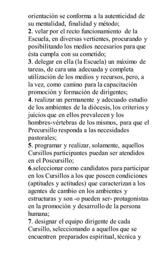 orientación se conforma a la autenticidad de
su mentalidad, finalidad y método;
2. velar por el recto funcionamiento de la
Escuela, en diversas vertientes, procurando y
posibilitando los medíos necesarios para que
ésta cumpla con su cometido;
3. delegar en ella (la Escuela) un máximo de
tareas, de cara una adecuada y completa
utilización de los medios y recursos, pero, a
la vez, como camino para la capacitación
promoción y formación de dirigentes;
4. realizar un permanente y adecuado estudio
de los ambientes de la diócesis,los criterios y
juicios que en ellos prevalecen y los
hombres-vértebras de los mismos, para que el
Precursillo responda a las necesidades
pastorales;
5. programar y realizar, solamente, aquellos
Cursillos participantes puedan ser atendidos
en el Poscursillo;
6.seleccionar como candidatos para participar
en los Cursillos a los que poseen condiciones
(aptitudes y actitudes) que caracterizan a los
agentes de cambio en los ambientes y
estructuras y son -o pueden ser- protagonistas
en la promoción y desarrollo de la persona
humana;
7. designar el equipo dirigente de cada
Cursillo, seleccionando a aquellos que se
encuentren preparados espiritual, técnica y
 