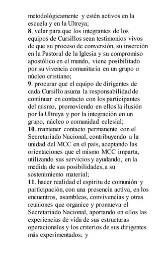 metodológicamente y estén activos en la
escuela y en la Ultreya;
8. velar para que los integrantes de los
equipos de Cursillos sean testimonios vivos
de que su proceso de conversión, su inserción
en la Pastoral de la Iglesia y su compromiso
apostólico en el mundo, viene posibilitado
por su vivencia comunitaria en un grupo o
núcleo cristiano;
9. procurar que el equipo de dirigentes de
cada Cursillo asuma la responsabilidad de
continuar en contacto con los participantes
del mismo, promoviendo en ellos la ilusión
por la Ultreya y por la integración en un
grupo, núcleo o comunidad eclesial;
10. mantener contacto permanente con el
Secretariado Nacional, contribuyendo a la
unidad del MCC en el país, aceptando las
orientaciones que el mismo MCC imparta,
utilizando sus servicios y ayudando, en la
medida de sus posibilidades,a su
sostenimiento material;
11. hacer realidad el espíritu de comunión y
participación, con una presencia activa, en los
encuentros, asambleas, convivencias y otras
reuniones que organice y promueva el
Secretariado Nacional, aportando en ellos las
experiencias de vida de sus estructuras
operacionales y los criterios de sus dirigentes
más experimentados; y
 