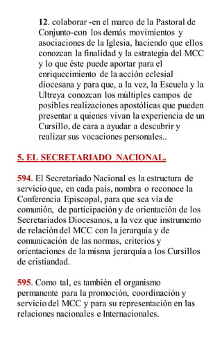12. colaborar -en el marco de la Pastoral de
Conjunto-con los demás movimientos y
asociaciones de la Iglesia, haciendo que ellos
conozcan la finalidad y la estrategia del MCC
y lo que éste puede aportar para el
enriquecimiento de la acción eclesial
diocesana y para que, a la vez, la Escuela y la
Ultreya conozcan los múltiples campos de
posibles realizaciones apostólicas que pueden
presentar a quienes vivan la experiencia de un
Cursillo, de cara a ayudar a descubrir y
realizar sus vocaciones personales..
5. EL SECRETARIADO NACIONAL.
594. El Secretariado Nacional es la estructura de
servicio que, en cada país, nombra o reconoce la
Conferencia Episcopal, para que sea vía de
comunión, de participación y de orientación de los
Secretariados Diocesanos, a la vez que instrumento
de relación del MCC con la jerarquía y de
comunicación de las normas, criterios y
orientaciones de la misma jerarquía a los Cursillos
de cristiandad.
595. Como tal, es también el organismo
permanente para la promoción, coordinación y
servicio del MCC y para su representación en las
relaciones nacionales e Internacionales.
 