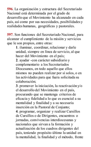 596. La organización y estructura del Secretariado
Nacional está determinada por el grado de
desarrollo que el Movimiento ha alcanzado en cada
país, así como por sus necesidades, posibilidades y
realidades humanas, geográficas y pastorales.
597. Son funciones del Secretariado Nacional, para
alcanzar el cumplimiento de la misión y servicios
que le son propios, entre otras:
1. iluminar, coordinar, relacionar y darle
unidad, siempre en línea de servicio, al que
hacer del Movimiento en el país;
2. ayudar -con carácter subsidiario y
complementario a los Secretariados
Diocesanos, en todo aquello que ellos
mismos no pueden realizar por sí solos, o en
las actividades para que fuera solicitada su
colaboración;
3. promover la iniciación, la reactivación y/o
el desarrollo del Movimiento en el país,
procurando que se mantenga criterios de
eficacia y fidelidad a lo que es esencial a su
mentalidad y finalidad y a su necesaria
inserción en la Pastoral de Conjunto;
4. programar, organizar y realizar Cursillos
de Cursillos o de Dirigentes, encuentros o
jornadas, convivencias interdiocesanas y
nacionales que sirvan a la formación y
actualización de los cuadros dirigentes del
país, teniendo propósito último la unidad en
la mentalidad, la finalidad y el método, frente
 