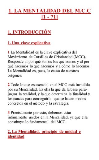 1. LA MENTALIDAD DEL M.C.C
[1 - 71]
1. INTRODUCCIÓN
1. Una clave explicativa
1 La Mentalidad es la clave explicativa del
Movimiento de Cursillos de Cristiandad (MCC).
Responde al por qué somos los que somos y al por
qué hacemos lo que hacemos y a cómo lo hacemos.
La Mentalidad es, pues, la causa de nuestros
orígenes.
2 Todo lo que es esencial en el MCC está invadido
por su Mentalidad. Es ella la que da la base para-
juzgar la realidad, y la que determina la finalidad y
los cauces para conseguirla, que se hacen modos
concretos en el método y la estrategia.
3 Precisamente por esto, debemos estar
íntimamente unidos en la Mentalidad, ya que ella
constituye lo fundamental del MCC.
2. La Mentalidad, principio de unidad e
identidad
 