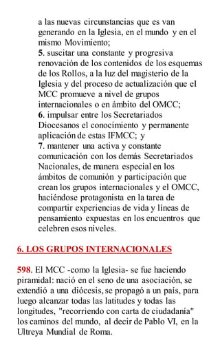 a las nuevas circunstancias que es van
generando en la Iglesia, en el mundo y en el
mismo Movimiento;
5. suscitar una constante y progresiva
renovación de los contenidos de los esquemas
de los Rollos, a la luz del magisterio de la
Iglesia y del proceso de actualización que eI
MCC promueve a nivel de grupos
internacionales o en ámbito del OMCC;
6. impulsar entre los Secretariados
Diocesanos el conocimiento y permanente
aplicación de estas IFMCC; y
7. mantener una activa y constante
comunicación con los demás Secretariados
Nacionales, de manera especial en los
ámbitos de comunión y participación que
crean los grupos internacionales y el OMCC,
haciéndose protagonista en la tarea de
compartir experiencias de vida y líneas de
pensamiento expuestas en los encuentros que
celebren esos niveles.
6. LOS GRUPOS INTERNACIONALES
598. El MCC -como la Iglesia- se fue haciendo
piramidal: nació en el seno de una asociación, se
extendió a una diócesis,se propagó a un país, para
luego alcanzar todas las latitudes y todas las
longitudes, "recorriendo con carta de ciudadanía"
los caminos del mundo, al decir de Pablo VI, en la
Ultreya Mundial de Roma.
 