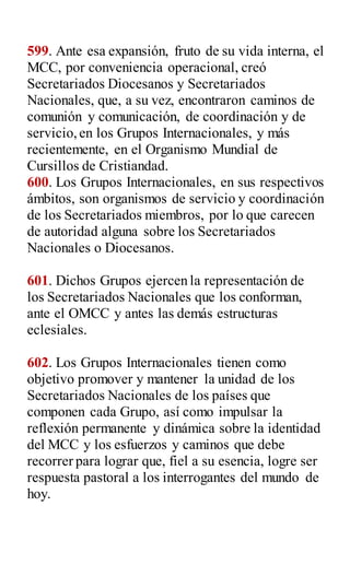 599. Ante esa expansión, fruto de su vida interna, el
MCC, por conveniencia operacional, creó
Secretariados Diocesanos y Secretariados
Nacionales, que, a su vez, encontraron caminos de
comunión y comunicación, de coordinación y de
servicio,en los Grupos Internacionales, y más
recientemente, en el Organismo Mundial de
Cursillos de Cristiandad.
600. Los Grupos Internacionales, en sus respectivos
ámbitos, son organismos de servicio y coordinación
de los Secretariados miembros, por lo que carecen
de autoridad alguna sobre los Secretariados
Nacionales o Diocesanos.
601. Dichos Grupos ejercen la representación de
los Secretariados Nacionales que los conforman,
ante el OMCC y antes las demás estructuras
eclesiales.
602. Los Grupos Internacionales tienen como
objetivo promover y mantener la unidad de los
Secretariados Nacionales de los países que
componen cada Grupo, así como impulsar la
reflexión permanente y dinámica sobre la identidad
del MCC y los esfuerzos y caminos que debe
recorrer para lograr que, fiel a su esencia, logre ser
respuesta pastoral a los interrogantes del mundo de
hoy.
 