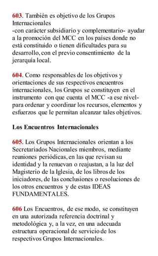 603. También es objetivo de los Grupos
Internacionales
-con carácter subsidiario y complementario- ayudar
a la promoción del MCC en los países donde no
está constituido o tienen dificultades para su
desarrollo,con el previo consentimiento de la
jerarquía local.
604. Como responsables de los objetivos y
orientaciones de sus respectivos encuentros
internacionales, los Grupos se constituyen en el
instrumento con que cuenta el MCC -a ese nivel-
para ordenar y coordinar los recursos, elementos y
esfuerzos que le permitan alcanzar tales objetivos.
Los Encuentros Internacionales
605. Los Grupos Internacionales orientan a los
Secretariados Nacionales miembros, mediante
reuniones periódicas,en las que revisan su
identidad y la renuevan o reajustan, a la luz del
Magisterio de la Iglesia, de los libros de los
iniciadores, de las conclusiones o resoluciones de
los otros encuentros y de estas IDEAS
FUNDAMENTALES.
606 Los Encuentros, de ese modo, se constituyen
en una autorizada referencia doctrinal y
metodológica y, a la vez, en una adecuada
estructura operacional de servicio de los
respectivos Grupos Internacionales.
 