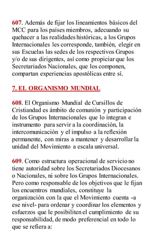 607. Además de fijar los lineamientos básicos del
MCC para los países miembros, adecuando su
quehacer a las realidades históricas, a los Grupos
Internacionales les corresponde, también, elegir en
sus Escuelas las sedes de los respectivos Grupos
y/o de sus dirigentes, así como propiciar que los
Secretariados Nacionales, que los componen,
compartan experiencias apostólicas entre sí.
7. EL ORGANISMO MUNDIAL
608. El Organismo Mundial de Cursillos de
Cristiandad es ámbito de comunión y participación
de los Grupos Internacionales que lo integran e
instrumento para servir a la coordinación, la
intercomunicación y el impulso a la reflexión
permanente, con miras a mantener y desarrollar la
unidad del Movimiento a escala universal.
609. Como estructura operacional de servicio no
tiene autoridad sobre los Secretariados Diocesanos
o Nacionales, ni sobre los Grupos Internacionales.
Pero como responsable de los objetivos que le fijan
los encuentros mundiales, constituye la
organización con la que el Movimiento cuenta -a
ese nivel- para ordenar y coordinar los elementos y
esfuerzos que le posibiliten el cumplimiento de su
responsabilidad, de modo preferencial en todo lo
que se refiera a:
 