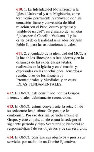 610. 1. La fidelidad del Movimiento a la
Iglesia Universal y a su Magisterio, como
testimonio permanente y renovado de "una
comunión firme y convencida de filial
relación con el Papa, centro perpetuo y
visible de unidad", en el marco de las notas
fijadas por el Concilio Vaticano II y los
criterios de eclesialidad señalados por Juan
Pablo II, para las asociaciones laicales;
611. 2. el cuidado de la identidad del MCC, a
la luz de los libros de sus iniciadores y en la
dinámica de las experiencias vitales,
realizadas en la Iglesia y en el mundo y
expresadas en las conclusiones, acuerdos o
resoluciones de los Encuentros
Internacionales y Mundiales y en estas
IDEAS FUNDAMENTALES.
612. El OMCC está constituido por los Grupos
Internacionales debidamente reconocidos.
613. El OMCC estima conveniente la rotación de
su sede entre los distintos Grupos que lo
conforman. Por eso designa periódicamente el
Grupo, y éste el país, donde estará la sede por el
siguiente período y cuyo Secretariado Nacional se
responsabilizará de sus objetivos y de sus servicios.
614. El OMCC consigue sus objetivos y presta sus
servicios por medio de un Comité Ejecutivo,
 