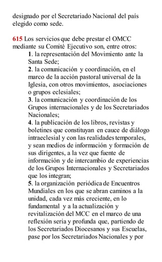 designado por el Secretariado Nacional del país
elegido como sede.
615 Los servicios que debe prestar el OMCC
mediante su Comité Ejecutivo son, entre otros:
1. la representación del Movimiento ante la
Santa Sede;
2. la comunicación y coordinación, en el
marco de la acción pastoral universal de la
Iglesia, con otros movimientos, asociaciones
o grupos eclesiales;
3. la comunicación y coordinación de los
Grupos internacionales y de los Secretariados
Nacionales;
4. la publicación de los libros, revistas y
boletines que constituyan en cauce de diálogo
intraeclesial y con las realidades temporales,
y sean medios de información y formación de
sus dirigentes, a la vez que fuente de
información y de intercambio de experiencias
de los Grupos Internacionales y Secretariados
que los integran;
5. la organización periódica de Encuentros
Mundiales en los que se abran caminos a la
unidad, cada vez más creciente, en lo
fundamental y a la actualización y
revitalización del MCC en el marco de una
reflexión seria y profunda que, partiendo de
los Secretariados Diocesanos y sus Escuelas,
pase por los Secretariados Nacionales y por
 