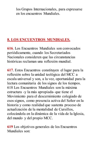 los Grupos Internacionales, para expresarse
en los encuentros Mundiales.
8. LOS ENCUENTROS MUNDIALES.
616. Los Encuentros Mundiales son convocados
periódicamente, cuando los Secretariados
Nacionales consideren que las circunstancias
históricas reclaman una reflexión mundial.
617. Estos Encuentros constituyen el lugar para la
reflexión sobre la unidad teológica del MCC a
escala universal y son, a la vez, oportunidad para la
lectura comunitaria de los signos de los tiempos.
618 Los Encuentros Mundiales son la máxima
estructura -y la más apropiada- que tiene el
Movimiento para el descernimiento colegiado de
esos signos, como presencia activa del Señor en la
historia y como realidad que sustenta proceso de
actualización de la mentalidad de Cursillos,
colocándola en la dinámica de la vida de la Iglesia,
del mundo y del propio MCC.
619 Los objetivos generales de los Encuentros
Mundiales son:
 