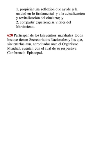 1. propiciar una reflexión que ayude a la
unidad en lo fundamental y a la actualización
y revitalización del cimiento; y
2. compartir experiencias vitales del
Movimiento.
620 Participan de los Encuentros mundiales todos
los que tienen Secretariados Nacionales y los que,
sin tenerlos aun, acreditados ante el Organismo
Mundial, cuentan con el aval de su respectiva
Conferencia Episcopal.
 