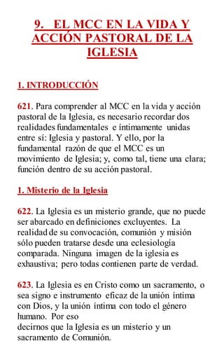 9. EL MCC EN LA VIDA Y
ACCIÓN PASTORAL DE LA
IGLESIA
1. INTRODUCCIÓN
621. Para comprender al MCC en la vida y acción
pastoral de la Iglesia, es necesario recordar dos
realidades fundamentales e íntimamente unidas
entre sí: Iglesia y pastoral. Y ello, por la
fundamental razón de que el MCC es un
movimiento de Iglesia; y, como tal, tiene una clara;
función dentro de su acción pastoral.
1. Misterio de la Iglesia
622. La Iglesia es un misterio grande, que no puede
ser abarcado en definiciones excluyentes. La
realidad de su convocación, comunión y misión
sólo pueden tratarse desde una eclesiología
comparada. Ninguna imagen de la iglesia es
exhaustiva; pero todas contienen parte de verdad.
623. La Iglesia es en Cristo como un sacramento, o
sea signo e instrumento eficaz de la unión íntima
con Dios, y la unión íntima con todo el género
humano. Por eso
decirnos que la Iglesia es un misterio y un
sacramento de Comunión.
 