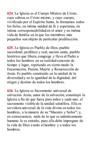 624. La Iglesia es el Cuerpo Místico de Cristo,
cuya cabeza es Cristo mismo, y cuyo cuerpo,
vivificado por el Espíritu Santo, lo formamos todos
los fieles, en íntima unidad de fe y esperanza, en
íntima corresponsabilidad en el amor y en íntima
vida de familia en la que los miembros más
pequeños son objeto de particular predilección.
625. La Iglesia es Pueblo de Dios, pueblo
sacerdotal, profético y real, nación santa, pueblo
histórico que libera,congrega y lleva al Padre a
todos los hombres en su realidad concreta de
tiempo y lugar, repitiendo en cierto modo la
Encarnación, Pasión, Muerte y Resurrección de
Jesús. Es pueblo construido en la unidad de la
diversidad y en la igualdad de la dignidad, del
origen y destino de todos los hombres.
626. La Iglesia es Sacramento universal de
salvación. Jesús, autor de la salvación, constituyó la
Iglesia a fin de que fuera para todos y cada uno, el
sacramento visible de la unidad salutífera. Ella es
servidora universal de la vida divina en todos los
hombres, a la manera de su "Maestro y Señor"; y,
en consecuencia, nada de lo que es auténticamente
humano le es extraño, pues ella debe impregnar de
la vida de Dios a todo el hombre y a todos los
hombres.
 