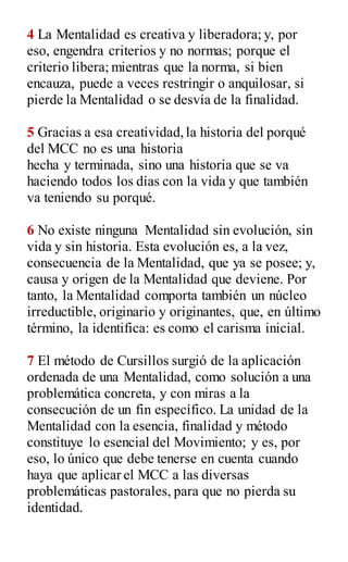 4 La Mentalidad es creativa y liberadora; y, por
eso, engendra criterios y no normas; porque el
criterio libera; mientras que la norma, si bien
encauza, puede a veces restringir o anquilosar, si
pierde la Mentalidad o se desvía de la finalidad.
5 Gracias a esa creatividad,la historia del porqué
del MCC no es una historia
hecha y terminada, sino una historia que se va
haciendo todos los días con la vida y que también
va teniendo su porqué.
6 No existe ninguna Mentalidad sin evolución, sin
vida y sin historia. Esta evolución es, a la vez,
consecuencia de la Mentalidad, que ya se posee; y,
causa y origen de la Mentalidad que deviene. Por
tanto, la Mentalidad comporta también un núcleo
irreductible, originario y originantes, que, en último
término, la identifica: es como el carisma inicial.
7 El método de Cursillos surgió de la aplicación
ordenada de una Mentalidad, como solución a una
problemática concreta, y con miras a la
consecución de un fin específico. La unidad de la
Mentalidad con la esencia, finalidad y método
constituye lo esencial del Movimiento; y es, por
eso, lo único que debe tenerse en cuenta cuando
haya que aplicar el MCC a las diversas
problemáticas pastorales, para que no pierda su
identidad.
 