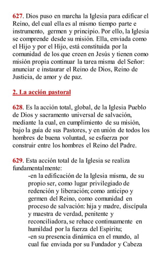 627. Dios puso en marcha la Iglesia para edificar el
Reino, del cual ella es al mismo tiempo parte e
instrumento, germen y principio. Por ello, la Iglesia
se comprende desde su misión. Ella, enviada como
el Hijo y por el Hijo, está constituida por la
comunidad de los que creen en Jesús y tienen como
misión propia continuar la tarea misma del Señor:
anunciar e instaurar el Reino de Dios, Reino de
Justicia, de amor y de paz.
2. La acción pastoral
628. Es la acción total, global, de la Iglesia Pueblo
de Dios y sacramento universal de salvación,
mediante la cual, en cumplimiento de su misión,
bajo la guía de sus Pastores, y en unión de todos los
hombres de buena voluntad, se esfuerza por
construir entre los hombres el Reino del Padre.
629. Esta acción total de la Iglesia se realiza
fundamentalmente:
-en la edificación de la Iglesia misma, de su
propio ser, como lugar privilegiado de
redención y liberación; como anticipo y
germen del Reino, como comunidad en
proceso de salvación: hija y madre, discípula
y maestra de verdad, penitente y
reconciliadora,se rehace continuamente en
humildad por la fuerza del Espíritu;
-en su presencia dinámica en el mundo, al
cual fue enviada por su Fundador y Cabeza
 