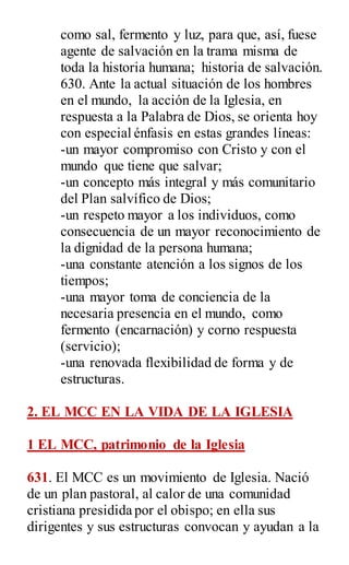 como sal, fermento y luz, para que, así, fuese
agente de salvación en la trama misma de
toda la historia humana; historia de salvación.
630. Ante la actual situación de los hombres
en el mundo, la acción de la Iglesia, en
respuesta a la Palabra de Dios, se orienta hoy
con especial énfasis en estas grandes líneas:
-un mayor compromiso con Cristo y con el
mundo que tiene que salvar;
-un concepto más integral y más comunitario
del Plan salvífico de Dios;
-un respeto mayor a los individuos, como
consecuencia de un mayor reconocimiento de
la dignidad de la persona humana;
-una constante atención a los signos de los
tiempos;
-una mayor toma de conciencia de la
necesaria presencia en el mundo, como
fermento (encarnación) y corno respuesta
(servicio);
-una renovada flexibilidad de forma y de
estructuras.
2. EL MCC EN LA VIDA DE LA IGLESIA
1 EL MCC, patrimonio de la Iglesia
631. El MCC es un movimiento de Iglesia. Nació
de un plan pastoral, al calor de una comunidad
cristiana presidida por el obispo; en ella sus
dirigentes y sus estructuras convocan y ayudan a la
 