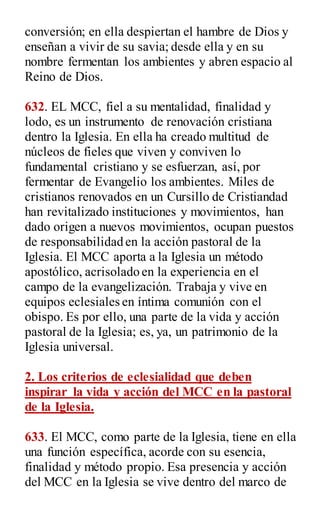 conversión; en ella despiertan el hambre de Dios y
enseñan a vivir de su savia; desde ella y en su
nombre fermentan los ambientes y abren espacio al
Reino de Dios.
632. EL MCC, fiel a su mentalidad, finalidad y
lodo, es un instrumento de renovación cristiana
dentro la Iglesia. En ella ha creado multitud de
núcleos de fieles que viven y conviven lo
fundamental cristiano y se esfuerzan, así, por
fermentar de Evangelio los ambientes. Miles de
cristianos renovados en un Cursillo de Cristiandad
han revitalizado instituciones y movimientos, han
dado origen a nuevos movimientos, ocupan puestos
de responsabilidad en la acción pastoral de la
Iglesia. El MCC aporta a la Iglesia un método
apostólico, acrisolado en la experiencia en el
campo de la evangelización. Trabaja y vive en
equipos eclesiales en íntima comunión con el
obispo. Es por ello, una parte de la vida y acción
pastoral de la Iglesia; es, ya, un patrimonio de la
Iglesia universal.
2. Los criterios de eclesialidad que deben
inspirar la vida y acción del MCC en la pastoral
de la Iglesia.
633. El MCC, como parte de la Iglesia, tiene en ella
una función específica, acorde con su esencia,
finalidad y método propio. Esa presencia y acción
del MCC en la Iglesia se vive dentro del marco de
 