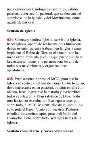 unos criterios eclesiológicos pastorales, válidos
para cualquier acción pastoral, que se derivan del
ser mismo de la Iglesia, y del Movimiento, como
agente de pastoral.
Sentido de Iglesia
634. Saberse y sentirse Iglesia, servir a la Iglesia,
hacer Iglesia, aparte de ser los mejores títulos que
deben ostentar quienes trabajan en la Iglesia para
implantar el Reino de Dios en el mundo, son la
única razón profunda y válida que puede justificar
la existencia misma y la permanencia en ella de
todos sus movimientos y organizaciones
apostólicas.
635. Precisamente por eso el MCC, para que la
Iglesia se realice en el mundo como Cristo lo quiso,
debe interesarse en su pastoral, trabajar en ella con
ahínco, hasta lograr que la historia y los hombres
todos se integren al Plan salvífico de Dios. Todo
otro horizonte es reducido. Eso supone que, por
sobre todo, el MCC se sienta hijo de la Iglesia. Así
se lo pide el Papa: "Junto con vuestros Pastores
estudiad los caminos aptos para la difusión del
Evangelio. Pero, sobre todo, sed hijos fieles de la
Iglesia.
Sentido comunitario y corresponsabilidad
 