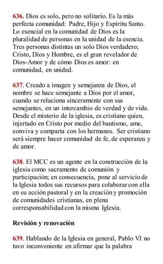 636. Dios es solo, pero no solitario. Es la más
perfecta comunidad: Padre, Hijo y Espíritu Santo.
Lo esencial en la comunidad de Dios es la
pluralidad de personas en la unidad de la esencia.
Tres personas distintas un solo Dios verdadero;
Cristo, Dios y Hombre, es el gran revelador de
Dios-Amor y de cómo Dios es amor: en
comunidad, en unidad.
637. Creado a imagen y semejanza de Dios, el
nombre se hace semejante a Dios por el amor,
cuando se relaciona sinceramente con sus
semejantes, en un intercambio de verdad y de vida.
Desde el misterio de la iglesia, es cristiano quien,
injertado en Cristo por medio del bautismo, ame,
conviva y comparta con los hermanos. Ser cristiano
será siempre hacer comunidad de fe, de esperanza y
de amor.
638. El MCC es un agente en la construcción de la
iglesia como sacramento de comunión y
participación; en consecuencia, pone al servicio de
la Iglesia todos sus recursos para colaborar con ella
en su acción pastoral y en la creación y promoción
de comunidades cristianas, en plena
corresponsabilidad con la misma Iglesia.
Revisión y renovación
639. Hablando de la Iglesia en general, Pablo VI no
tuvo inconveniente en afirmar que la palabra
 