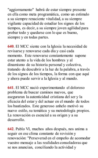 "aggiornamento" habrá de estar siempre presente
en ella como meta programática, como un estímulo
a su siempre renaciente vitalidad, a su siempre
vigilante capacidad de estudiar los signos de los
tiempos, es decir, a su siempre joven agilidad para
probar todo y quedarse con lo que es bueno,
siempre y en todas partes.
640. El MCC siente con la Iglesia la necesidad de
revisarse y renovarse cada día y casi cada
momento. Este renovarse constantemente supone
estar atento a la vida de los hombres y al
dinamismo de su historia personal y colectiva,
tratando de descubrir a la luz de la palabra, a través
de los signos de los tiempos, la forma con que aquí
y ahora puede servir a la Iglesia y al mundo.
641. El MCC nació experimentando el doloroso
problema de buscar caminos nuevos, que
aseguraran la autenticidad cristiana del ser y la
eficacia del estar y del actuar en el mundo de todos
los bautizados. Este generoso anhelo motivó su
nuevo estilo, su temática y su metodología propios.
La renovación es esencial a su origen y a su
desarrollo.
642. Pablo VI, muchos años después, nos anima a
seguir en ese clima constante de revisión y
renovación: "Perseverad en el empeño de acomodar
vuestro mensaje a las realidades consoladoras que
se nos anuncian, conciliando la actividad y
 