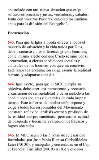 apostolado con una nueva situación que exige
soluciones precisas y justas, verdaderas y cabales.
Junto con vuestros Pastores, estudiad los caminos
aptos para la difusión del Evangelio".
Encarnación
643. Para que la Iglesia pueda ofrecer a todos el
misterio de salvación y la vida traída por Dios,
debe insertarse en los diferentes grupos humanos,
con el mismo afecto con que Cristo se unió por su
encarnación, a ciertas condiciones sociales y
culturales de los hombres con quienes convivió.
Esta renovada encarnación exige asumir la realidad
humana y adaptarse cada día.
644. Igualmente, para que el MCC cumpla su
objetivo, debe tener una permanente y necesaria
encarnación de su mentalidad y de su método a las
condiciones sociales y culturales de cada lugar y
tiempo. Este esfuerzo de inculturación supone y
exige a todos los responsables del Movimiento
constante reflexión, análisis sereno y profundo de
la realidad siempre cambiante, permanente actitud
de búsqueda y frecuente evaluación de fracasos y
logros obtenidos.
645. El MCC asumió las 5 notas de eclesialidad
formuladas por Juan Pablo II en su Christifideles
Laici (N0 30), y recogidas y comentadas en el Cap.
2, Esencia; Finalidad (N0. 93 a 103) y que son:
 