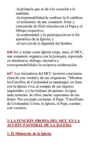 -la primacía que se da a la vocación a la
santidad;
-la responsabilidad de confesar la fe católica;
-el testimonio de una comunión firme y
convencida de filial relación con el Papa y el
Obispo respectivo;
-la conformidad y la participación en el fin
apostólico de la Iglesia; y
-el servicio de la dignidad del hombre.
646 Ser y actuar como Iglesia exige, pues, al MCC,
una comunión orgánica con la jerarquía, expresada
en obediencia, diálogo, iniciativa y
corresponsabilidad a la recíproca colaboración.
647. Los iniciadores del MCC tuvieron conciencia
clara de esta verdad y de sus exigencias: "Mientras
los Cursillos de Cristiandad se mantengan en línea
con la Iglesia viva, al compás de sus mejores
inquietudes y a las órdenes de quienes la rigen,
nada tememos de ellos, mucho esperamos de sus
frutos. Por eso pudo exclamar el Papa: "Cursillistas
de Cristiandad, Cristo, la Iglesia, el Papa, cuentan
con vosotros.
3. LA FUNCIÓN PROPIA DEL MCC EN LA
ACCIÓN PASTORAL DE LA IGLESIA
1. El Ministerio de la Iglesia
 