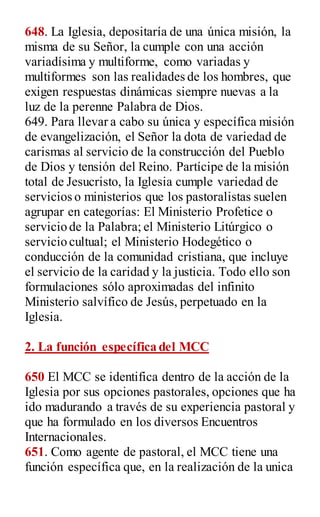 648. La Iglesia, depositaría de una única misión, la
misma de su Señor, la cumple con una acción
variadísima y multiforme, como variadas y
multiformes son las realidades de los hombres, que
exigen respuestas dinámicas siempre nuevas a la
luz de la perenne Palabra de Dios.
649. Para llevar a cabo su única y específica misión
de evangelización, el Señor la dota de variedad de
carismas al servicio de la construcción del Pueblo
de Dios y tensión del Reino. Partícipe de la misión
total de Jesucristo, la Iglesia cumple variedad de
servicios o ministerios que los pastoralistas suelen
agrupar en categorías: El Ministerio Profetice o
servicio de la Palabra; el Ministerio Litúrgico o
servicio cultual; el Ministerio Hodegético o
conducción de la comunidad cristiana, que incluye
el servicio de la caridad y la justicia. Todo ello son
formulaciones sólo aproximadas del infinito
Ministerio salvífico de Jesús, perpetuado en la
Iglesia.
2. La función específica del MCC
650 El MCC se identifica dentro de la acción de la
Iglesia por sus opciones pastorales, opciones que ha
ido madurando a través de su experiencia pastoral y
que ha formulado en los diversos Encuentros
Internacionales.
651. Como agente de pastoral, el MCC tiene una
función específica que, en la realización de la unica
 