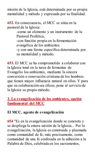 misión de la Iglesia, está determinada por su propia
mentalidad y método y expresada por su finalidad.
652. En consecuencia, el MCC se sitúa en la
pastoral de la Iglesia:
-como un elemento y un instrumento de la
Pastoral Profética,
-con función propia en la fermentación
evangélica de los ambientes
-y con una forma específica determinada por
su mentalidad y método.
653. El MCC se ha comprometido a colaborar con
la Iglesia total en la tarea de fermentar de
Evangelio los ambientes, mediante la sincera
conversión o renovación cristiana de los hombres
que tienen mayor influencia natural en ellos. Y para
que su colaboración sea eficaz, pone al servicio de
la Iglesia su propio método.
3. La evangelización de los ambientes, opción
fundamental del MCC
El MCC, agente de evangelización
654 "Es en la evangelización donde se concreta y
se despliega la entera misión de la Iglesia... Por la
evangelización, la Iglesia es construida y plasmada
como comunidad de fe; más precisamente, como
comunidad de una fe confesada en la adhesión a la
Palabra de Dios, celebrada en los sacramentos,
 