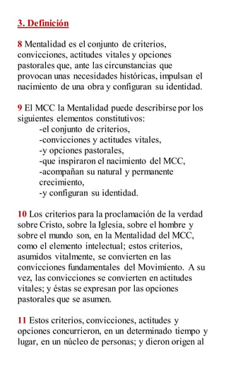 3. Definición
8 Mentalidad es el conjunto de criterios,
convicciones, actitudes vitales y opciones
pastorales que, ante las circunstancias que
provocan unas necesidades históricas, impulsan el
nacimiento de una obra y configuran su identidad.
9 El MCC la Mentalidad puede describirse por los
siguientes elementos constitutivos:
-el conjunto de criterios,
-convicciones y actitudes vitales,
-y opciones pastorales,
-que inspiraron el nacimiento del MCC,
-acompañan su natural y permanente
crecimiento,
-y configuran su identidad.
10 Los criterios para la proclamación de la verdad
sobre Cristo, sobre la Iglesia, sobre el hombre y
sobre el mundo son, en la Mentalidad del MCC,
como el elemento intelectual; estos criterios,
asumidos vitalmente, se convierten en las
convicciones fundamentales del Movimiento. A su
vez, las convicciones se convierten en actitudes
vitales; y éstas se expresan por las opciones
pastorales que se asumen.
11 Estos criterios, convicciones, actitudes y
opciones concurrieron, en un determinado tiempo y
lugar, en un núcleo de personas; y dieron origen al
 