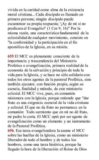 vivida en la caridad como alma de la existencia
moral cristiana... Cada discípulo es llamado en
primera persona; ningún discípulo puede
escamotear su propia respuesta; '¡Ay de mí si no
predicara el Evangelio!' (1 Cor 9, 16)" Por la
misma razón, una característica fundamental de la
eclesialidad de cualquier movimiento, consiste en
"la conformidad y la participación en el fin
apostólico de la Iglesia, en su misión.
655 El MCC es plenamente consciente de la
importancia y trascendencia del Ministerio
Profetice o evangelización, primera realidad de la
economía de la salvación y principio de toda la
vida para la Iglesia, y se hace no sólo solidario con
todos los otros agentes de la pastoral Profética, sino
también ejecutor, con función propia, según su
esencia, finalidad y método, de este ministerio
eclesial.El MCC vive, pues, en comunión
misionera con la Iglesia, porque entiende que "dar
fruto es una exigencia esencial de la vida cristiana
y eclesial.El que no da fruto no permanece en la
comunión: Todo sarmiento que en mí no dé fruto,
mi padre lo corta. El MCC optó por ser agente de
evangelización como un elemento y un instrumento
de la Pastoral Profética.
656. Esa tarea evangelizadora la asume el MCC
sobre las huellas de la Iglesia, como un ministerio
liberador de todo el hombre y de todos los
hombres, como una tarea histórica, porque ha
llegado la hora de la liberación: el Reino de Dios
 