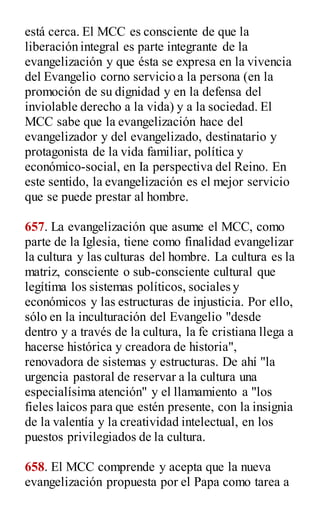 está cerca. El MCC es consciente de que la
liberación integral es parte integrante de la
evangelización y que ésta se expresa en la vivencia
del Evangelio corno servicio a la persona (en la
promoción de su dignidad y en la defensa del
inviolable derecho a la vida) y a la sociedad. El
MCC sabe que la evangelización hace del
evangelizador y del evangelizado, destinatario y
protagonista de la vida familiar, política y
económico-social, en Ia perspectiva del Reino. En
este sentido, la evangelización es el mejor servicio
que se puede prestar al hombre.
657. La evangelización que asume el MCC, como
parte de la Iglesia, tiene como finalidad evangelizar
la cultura y las culturas del hombre. La cultura es la
matriz, consciente o sub-consciente cultural que
legítima los sistemas políticos, sociales y
económicos y las estructuras de injusticia. Por ello,
sólo en la inculturación del Evangelio "desde
dentro y a través de la cultura, la fe cristiana llega a
hacerse histórica y creadora de historia",
renovadora de sistemas y estructuras. De ahí "la
urgencia pastoral de reservar a la cultura una
especialísima atención" y el llamamiento a "los
fieles laicos para que estén presente, con la insignia
de la valentía y la creatividad intelectual, en los
puestos privilegiados de la cultura.
658. El MCC comprende y acepta que la nueva
evangelización propuesta por el Papa como tarea a
 