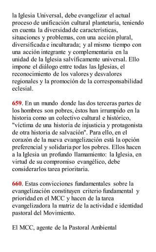 la Iglesia Universal, debe evangelizar el actual
proceso de unificación cultural plantetaría, teniendo
en cuenta la diversidad de características,
situaciones y problemas, con una acción plural,
diversificada e inculturada; y al mismo tiempo con
una acción integrante y complementaria en la
unidad de la Iglesia salvíficamente universal. Ello
impone el diálogo entre todas las Iglesias, el
reconocimiento de los valores y desvalores
regionales y la promoción de la corresponsabilidad
eclesial.
659. En un mundo donde las dos terceras partes de
los hombres son pobres, éstos han irrumpido en la
historia como un colectivo cultural e histórico,
"víctima de una historia de injusticia y protagonista
de otra historia de salvación". Para ello, en el
corazón de la nueva evangelización está la opción
preferencial y solidaria por los pobres. Ellos hacen
a la Iglesia un profundo llamamiento: la Iglesia, en
virtud de su compromiso evangélico, debe
considerarlos tarea prioritaria.
660. Estas convicciones fundamentales sobre la
evangelización constituyen criterio fundamental y
prioridad en el MCC y hacen de la tarea
evangelizadora la matriz de la actividad e identidad
pastoral del Movimiento.
El MCC, agente de la Pastoral Ambiental
 
