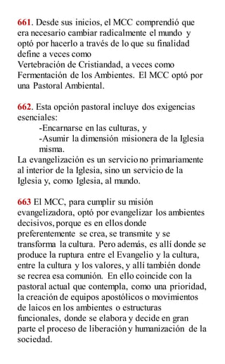 661. Desde sus inicios, el MCC comprendió que
era necesario cambiar radicalmente el mundo y
optó por hacerlo a través de lo que su finalidad
define a veces como
Vertebración de Cristiandad, a veces como
Fermentación de los Ambientes. El MCC optó por
una Pastoral Ambiental.
662. Esta opción pastoral incluye dos exigencias
esenciales:
-Encarnarse en las culturas, y
-Asumir la dimensión misionera de la Iglesia
misma.
La evangelización es un servicio no primariamente
al interior de la Iglesia, sino un servicio de la
Iglesia y, como Iglesia, al mundo.
663 El MCC, para cumplir su misión
evangelizadora, optó por evangelizar los ambientes
decisivos,porque es en ellos donde
preferentemente se crea, se transmite y se
transforma la cultura. Pero además, es allí donde se
produce la ruptura entre el Evangelio y la cultura,
entre la cultura y los valores, y allí también donde
se recrea esa comunión. En ello coincide con la
pastoral actual que contempla, como una prioridad,
la creación de equipos apostólicos o movimientos
de laicos en los ambientes o estructuras
funcionales, donde se elabora y decide en gran
parte el proceso de liberación y humanización de la
sociedad.
 