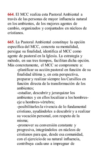 664. El MCC realiza esta Pastoral Ambiental a
través de las personas de mayor influencia natural
en los ambientes, de los mejores agentes de
cambio, organizados y conjuntados en núcleos de
cristianos.
665. La Pastoral Ambiental constituye la opción
específica del MCC, concreta su mentalidad,
persigue su finalidad, identifica al MCC como
agente de pastoral en la Iglesia. La estrategia y
método, en sus tres tiempos, facilitan dicha opción.
Más concretamente, el MCC se compromete a:
-planificar su acción pastoral en función de su
finalidad última y, en esta perspectiva,
preparar y realizar siempre los Cursillos en
función directa de la transformación de los
ambientes;
-estudiar, descubrir y jerarquizar los
ambientes y en ellos localizar a los hombres-
eje u hombres-vértebra;
-posibilitarles la vivencia de lo fundamental
cristiano, ayudándoles a descubrir y a realizar
su vocación personal, con respeto de la
misma;
-promover su conversión constante y
progresiva, integrándolos en núcleos de
cristianos para que, desde esa comunidad,
con el ejercicio de su natural influencia,
contribuya cada uno a impregnar de
 