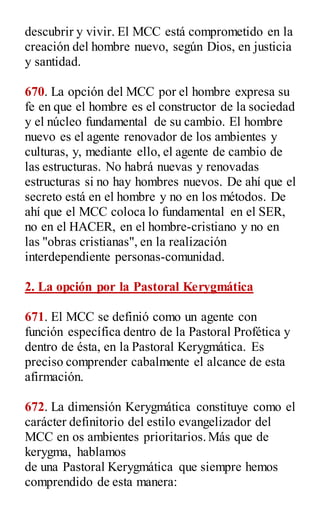descubrir y vivir. El MCC está comprometido en la
creación del hombre nuevo, según Dios, en justicia
y santidad.
670. La opción del MCC por el hombre expresa su
fe en que el hombre es el constructor de la sociedad
y el núcleo fundamental de su cambio. El hombre
nuevo es el agente renovador de los ambientes y
culturas, y, mediante ello, el agente de cambio de
las estructuras. No habrá nuevas y renovadas
estructuras si no hay hombres nuevos. De ahí que el
secreto está en el hombre y no en los métodos. De
ahí que el MCC coloca lo fundamental en el SER,
no en el HACER, en el hombre-cristiano y no en
las "obras cristianas", en la realización
interdependiente personas-comunidad.
2. La opción por la Pastoral Kerygmática
671. El MCC se definió como un agente con
función específica dentro de la Pastoral Profética y
dentro de ésta, en la Pastoral Kerygmática. Es
preciso comprender cabalmente el alcance de esta
afirmación.
672. La dimensión Kerygmática constituye como el
carácter definitorio del estilo evangelizador del
MCC en os ambientes prioritarios.Más que de
kerygma, hablamos
de una Pastoral Kerygmática que siempre hemos
comprendido de esta manera:
 