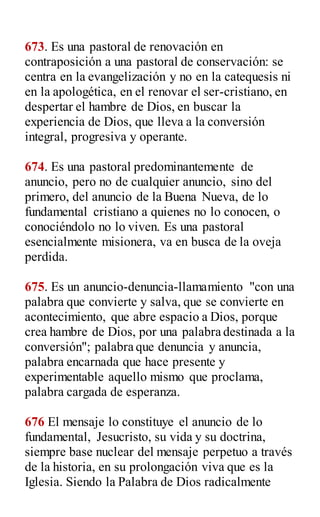 673. Es una pastoral de renovación en
contraposición a una pastoral de conservación: se
centra en la evangelización y no en la catequesis ni
en la apologética, en el renovar el ser-cristiano, en
despertar el hambre de Dios, en buscar la
experiencia de Dios, que lleva a la conversión
integral, progresiva y operante.
674. Es una pastoral predominantemente de
anuncio, pero no de cualquier anuncio, sino del
primero, del anuncio de la Buena Nueva, de lo
fundamental cristiano a quienes no lo conocen, o
conociéndolo no lo viven. Es una pastoral
esencialmente misionera, va en busca de la oveja
perdida.
675. Es un anuncio-denuncia-llamamiento "con una
palabra que convierte y salva, que se convierte en
acontecimiento, que abre espacio a Dios, porque
crea hambre de Dios, por una palabra destinada a la
conversión"; palabra que denuncia y anuncia,
palabra encarnada que hace presente y
experimentable aquello mismo que proclama,
palabra cargada de esperanza.
676 El mensaje lo constituye el anuncio de lo
fundamental, Jesucristo, su vida y su doctrina,
siempre base nuclear del mensaje perpetuo a través
de la historia, en su prolongación viva que es la
Iglesia. Siendo la Palabra de Dios radicalmente
 