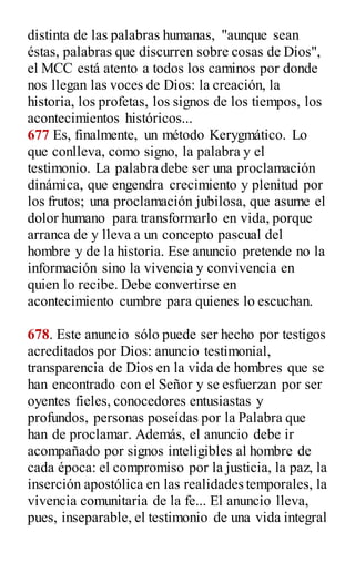 distinta de las palabras humanas, "aunque sean
éstas, palabras que discurren sobre cosas de Dios",
el MCC está atento a todos los caminos por donde
nos llegan las voces de Dios: la creación, la
historia, los profetas, los signos de los tiempos, los
acontecimientos históricos...
677 Es, finalmente, un método Kerygmático. Lo
que conlleva, como signo, la palabra y el
testimonio. La palabra debe ser una proclamación
dinámica, que engendra crecimiento y plenitud por
los frutos; una proclamación jubilosa, que asume el
dolor humano para transformarlo en vida, porque
arranca de y lleva a un concepto pascual del
hombre y de la historia. Ese anuncio pretende no la
información sino la vivencia y convivencia en
quien lo recibe. Debe convertirse en
acontecimiento cumbre para quienes lo escuchan.
678. Este anuncio sólo puede ser hecho por testigos
acreditados por Dios: anuncio testimonial,
transparencia de Dios en la vida de hombres que se
han encontrado con el Señor y se esfuerzan por ser
oyentes fieles, conocedores entusiastas y
profundos, personas poseídas por la Palabra que
han de proclamar. Además, el anuncio debe ir
acompañado por signos inteligibles al hombre de
cada época: el compromiso por la justicia, la paz, la
inserción apostólica en las realidades temporales, la
vivencia comunitaria de la fe... El anuncio lleva,
pues, inseparable, el testimonio de una vida integral
 