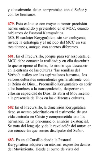 y el testimonio de un compromiso con el Señor y
con los hermanos.
679. Esto es lo que con mayor o menor precisión
hemos entendido y pretendido en el MCC, cuando
hablamos de Pastoral Kerygmática.
680. El carácter Kerygmático, sin ser excluyente,
invade la estrategia y el método del MCC en sus
tres tiempos, aunque con acentos diferentes.
681. En el Precursillo,porque para ser respuesta, el
MCC debe conocer la realidad; y en ella descubrir
lo que se opone al Reino, lo mismo que descubrir
en la entraña de las culturas "las semillas del
Verbo": cuáles son las aspiraciones humanas, los
valores culturales coincidentes germinalmente con
el Reino de Dios... Precursillo Kerygmático es abrir
a los hombres a la transcendencia, despertar en
ellos su capacidad de Dios. Es abrir el Movimiento
a la presencia de Dios en las diferentes culturas.
682 En el Precursillo,la dimensión Kerygmática
tiene su acento prioritario en el testimonio de una
vida centrada en Cristo y comprometida con los
hermanos. Es un pre-anuncio, anuncio existencial.
Se trata del lenguaje y de la revelación del amor: en
eso conocerán que somos discípulos del Señor.
683. Es en el Cursillo donde la Pastoral
Kerygmática adquiere su máxima expresión dentro
del Movimiento. Desde el punto de vista del
 