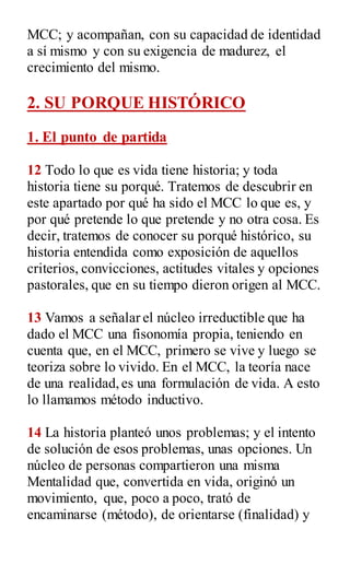 MCC; y acompañan, con su capacidad de identidad
a sí mismo y con su exigencia de madurez, el
crecimiento del mismo.
2. SU PORQUE HISTÓRICO
1. El punto de partida
12 Todo lo que es vida tiene historia; y toda
historia tiene su porqué. Tratemos de descubrir en
este apartado por qué ha sido el MCC lo que es, y
por qué pretende lo que pretende y no otra cosa. Es
decir, tratemos de conocer su porqué histórico, su
historia entendida como exposición de aquellos
criterios, convicciones, actitudes vitales y opciones
pastorales, que en su tiempo dieron origen al MCC.
13 Vamos a señalar el núcleo irreductible que ha
dado el MCC una fisonomía propia, teniendo en
cuenta que, en el MCC, primero se vive y luego se
teoriza sobre lo vivido. En el MCC, la teoría nace
de una realidad,es una formulación de vida. A esto
lo llamamos método inductivo.
14 La historia planteó unos problemas; y el intento
de solución de esos problemas, unas opciones. Un
núcleo de personas compartieron una misma
Mentalidad que, convertida en vida, originó un
movimiento, que, poco a poco, trató de
encaminarse (método), de orientarse (finalidad) y
 