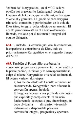 "contenido" Kerygmático, en el MCC se hizo
opción por presentar lo fundamental desde el
kerygma de la Gracia, que resulta así, un kerygma
vivencial y germinal. La gracia se hace kerygma
trinitario: comunión y participación de la vida de
Dios trino; kerygma eclesiológico-sacramental. El
acento prioritario está en el anuncio-denuncia-
llamada, avalado por el testimonio integral del
equipo dirigente.
684. El método, la vivencia jubilosa, la conversión,
la experiencia comunitaria de Dios, todo es
prioritariamente Kerygmático en el segundo tiempo
del MCC.
685. También el Poscursillo, que busca la
conversión progresiva y permanente, la comunión y
la participación, la misión y la corresponsabilidad,
exige el talante Kerygmático-vivencial-testimonial.
El acento varía en dos etapas:
a) los recién salidos de Cursillo requieren un
catecumenado Kerygmático para afianzar la
conversión apenas: iniciada;
b) luego es necesaria una profunda catequesis
que explicite y complemente el anuncio
fundamental; catequesis que, sin embargo, no
debe olvidar la dimensión vivencial-
testimonial indispensable para una
conversión Integral, progresiva y operante.
 