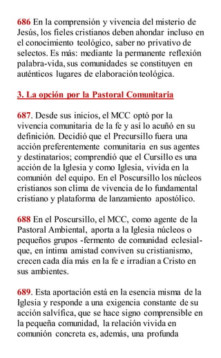 686 En la comprensión y vivencia del misterio de
Jesús, los fieles cristianos deben ahondar incluso en
el conocimiento teológico, saber no privativo de
selectos. Es más: mediante la permanente reflexión
palabra-vida,sus comunidades se constituyen en
auténticos lugares de elaboración teológica.
3. La opción por la Pastoral Comunitaria
687. Desde sus inicios, el MCC optó por la
vivencia comunitaria de la fe y así lo acuñó en su
definición. Decidió que el Precursillo fuera una
acción preferentemente comunitaria en sus agentes
y destinatarios; comprendió que el Cursillo es una
acción de la Iglesia y como Iglesia, vivida en la
comunión del equipo. En el Poscursillo los núcleos
cristianos son clima de vivencia de lo fundamental
cristiano y plataforma de lanzamiento apostólico.
688 En el Poscursillo, el MCC, como agente de la
Pastoral Ambiental, aporta a la Iglesia núcleos o
pequeños grupos -fermento de comunidad eclesial-
que, en íntima amistad conviven su cristianismo,
crecen cada día más en la fe e irradian a Cristo en
sus ambientes.
689. Esta aportación está en la esencia misma de la
Iglesia y responde a una exigencia constante de su
acción salvífica, que se hace signo comprensible en
la pequeña comunidad, la relación vivida en
comunión concreta es, además, una profunda
 