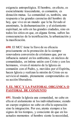 exigencia antropológica. El hombre, en efecto, es
esencialmente trascendente, es comunión, es
donación mutua. La comunidad es, también, una
respuesta a las grandes carencias del hombre de
hoy, que vive en un mundo que le ha llevado al
anonimato, la deshumanización y el aislamiento
espiritual, no sólo en las grandes ciudades, sino en
todos los sitios en que, en alguna forma, sufren las
consecuencias de la tecnificación, la urbanización y
la masificación.
690. El MCC tiene la llave de su eficacia
precisamente en la promoción de la siempre
renovadora conversión de cristianos que, por su
influencia natural en los ambientes, en núcleos de
comunidades, en íntima unión con Cristo y con los
hermanos, viven el misterio de la Iglesia en
comunión con el Padre, y, movidos por el Espíritu,
hacen Iglesia y realizan la misión de Cristo en su
servicio al mundo, plenamente comprometidos en
su acción liberadora.
5. EL MCC Y LA PASTORAL ORGÁNICA O
PASTORAL DE CONJUNTO
691. Siendo la Iglesia una comunidad, no cabe en
ella ni el aislamiento ni los individualismos; siendo
un cuerpo orgánico no cabe en ella la separación
sino la integración. Por eso, atenta siempre a los
signos de los tiempos, y consciente de que en los
actuales momentos el hombre siente la necesidad,
 
