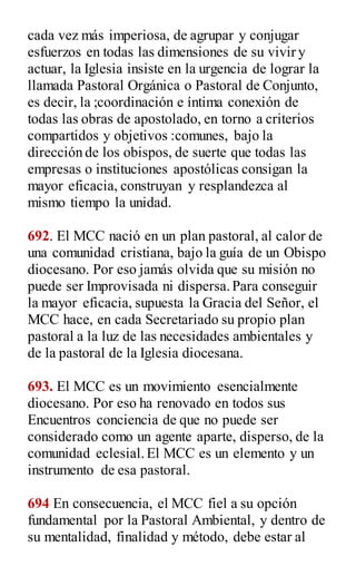 cada vez más imperiosa, de agrupar y conjugar
esfuerzos en todas las dimensiones de su vivir y
actuar, la Iglesia insiste en la urgencia de lograr la
llamada Pastoral Orgánica o Pastoral de Conjunto,
es decir, la ;coordinación e íntima conexión de
todas las obras de apostolado, en torno a criterios
compartidos y objetivos :comunes, bajo la
dirección de los obispos, de suerte que todas las
empresas o instituciones apostólicas consigan la
mayor eficacia, construyan y resplandezca al
mismo tiempo la unidad.
692. El MCC nació en un plan pastoral, al calor de
una comunidad cristiana, bajo la guía de un Obispo
diocesano. Por eso jamás olvida que su misión no
puede ser Improvisada ni dispersa.Para conseguir
la mayor eficacia, supuesta la Gracia del Señor, el
MCC hace, en cada Secretariado su propio plan
pastoral a la luz de las necesidades ambientales y
de la pastoral de la Iglesia diocesana.
693. El MCC es un movimiento esencialmente
diocesano. Por eso ha renovado en todos sus
Encuentros conciencia de que no puede ser
considerado como un agente aparte, disperso, de la
comunidad eclesial.El MCC es un elemento y un
instrumento de esa pastoral.
694 En consecuencia, el MCC fiel a su opción
fundamental por la Pastoral Ambiental, y dentro de
su mentalidad, finalidad y método, debe estar al
 