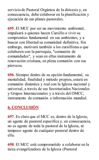 servicio de Pastoral Orgánica de la diócesis y, en
consecuencia, debe colaborar en la planificación y
ejecución de sus planes pastorales.
695. El MCC por ser un movimiento ambiental,
impulsará a quienes hacen Cursillo a vivir su
compromiso fundamental en sus ambientes; y a
buscar con libertad su comunidad definitiva. Sin
embargo, motivará también a los cursillistas a que
colaboren con la parroquia, "comunión de
comunidades", y sean en ellas instrumento de
renovación cristiana, en plena comunión con sus
párrocos.
696. Siempre dentro de su opción fundamental, su
mentalidad, finalidad y método propios, estará en
comunión dinámica y real con la Iglesia nacional y
universal, a través de sus Secretariados Nacionales
y Grupos Internacionales y a través del OMCC,
instrumento de comunión e información mundial.
6. CONCLUSIÓN
697. Es claro que el MCC es, dentro de la Iglesia,
un agente de pastoral específica y, en consecuencia,
no es agente de toda la pastoral de la Iglesia, ni
tampoco agente de cualquier pastoral dentro de
ella.
698. El MCC está comprometido a colaborar en la
tarea evangelizadora de la Iglesia (Pastoral
 