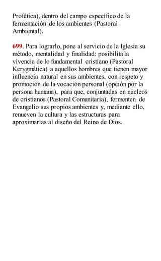 Profética), dentro del campo específico de la
fermentación de los ambientes (Pastoral
Ambiental).
699. Para lograrlo, pone al servicio de la Iglesia su
método, mentalidad y finalidad: posibilita la
vivencia de lo fundamental cristiano (Pastoral
Kerygmática) a aquellos hombres que tienen mayor
influencia natural en sus ambientes, con respeto y
promoción de la vocación personal (opción por la
persona humana), para que, conjuntadas en núcleos
de cristianos (Pastoral Comunitaria), fermenten de
Evangelio sus propios ambientes y, mediante ello,
renueven la cultura y las estructuras para
aproximarlas al diseño del Reino de Dios.
 