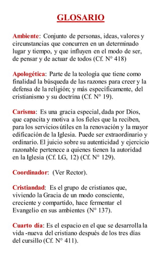 GLOSARIO
Ambiente: Conjunto de personas, ideas, valores y
circunstancias que concurren en un determinado
lugar y tiempo, y que influyen en el modo de ser,
de pensar y de actuar de todos (Cf. N° 418)
Apologética: Parte de la teología que tiene como
finalidad la búsqueda de las razones para creer y la
defensa de la religión; y más específicamente, del
cristianismo y su doctrina (Cf. N° 19).
Carisma: Es una gracia especial,dada por Dios,
que capacita y motiva a los fíeles que la reciben,
para los servicios útiles en la renovación y la mayor
edificación de la Iglesia. Puede ser extraordinario y
ordinario. El juicio sobre su autenticidad y ejercicio
razonable pertenece a quienes tienen la autoridad
en la Iglesia (Cf. LG, 12) (Cf. N° 129).
Coordinador: (Ver Rector).
Cristiandad: Es el grupo de cristianos que,
viviendo la Gracia de un modo consciente,
creciente y compartido, hace fermentar el
Evangelio en sus ambientes (N° 137).
Cuarto día: Es el espacio en el que se desarrolla la
vida -nueva del cristiano después de los tres días
del cursillo (Cf. N° 411).
 