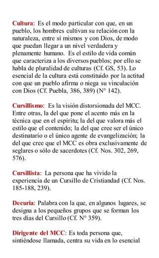 Cultura: Es el modo particular con que, en un
pueblo, los hombres cultivan su relación con la
naturaleza, entre sí mismos y con Dios, de modo
que puedan llegar a un nivel verdadera y
plenamente humano. Es el estilo de vida común
que caracteriza a los diversos pueblos; por ello se
habla de pluralidad de culturas (Cf. GS, 53). Lo
esencial de la cultura está constituido por la actitud
con que un pueblo afirma o niega su vinculación
con Dios (Cf. Puebla, 386, 389) (N° 142).
Cursillismo: Es la visión distorsionada del MCC.
Entre otras, la del que pone el acento más en la
técnica que en el espíritu; la del que valora más el
estilo que el contenido; la del que cree ser el único
destinatario o el único agente de evangelización; la
del que cree que el MCC es obra exclusivamente de
seglares o sólo de sacerdotes (Cf. Nos. 302, 269,
576).
Cursillista: La persona que ha vivido la
experiencia de un Cursillo de Cristiandad (Cf. Nos.
185-188, 239).
Decuria: Palabra con la que, en algunos lugares, se
designa a los pequeños grupos que se forman los
tres días del Cursillo (Cf. N° 359).
Dirigente del MCC: Es toda persona que,
sintiéndose llamada, centra su vida en lo esencial
 