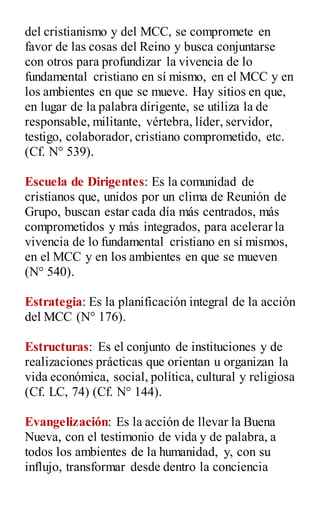 del cristianismo y del MCC, se compromete en
favor de las cosas del Reino y busca conjuntarse
con otros para profundizar la vivencia de lo
fundamental cristiano en sí mismo, en el MCC y en
los ambientes en que se mueve. Hay sitios en que,
en lugar de la palabra dirigente, se utiliza la de
responsable, militante, vértebra, líder, servidor,
testigo, colaborador, cristiano comprometido, etc.
(Cf. N° 539).
Escuela de Dirigentes: Es la comunidad de
cristianos que, unidos por un clima de Reunión de
Grupo, buscan estar cada día más centrados, más
comprometidos y más integrados, para acelerar la
vivencia de lo fundamental cristiano en sí mismos,
en el MCC y en los ambientes en que se mueven
(N° 540).
Estrategia: Es la planificación integral de la acción
del MCC (N° 176).
Estructuras: Es el conjunto de instituciones y de
realizaciones prácticas que orientan u organizan la
vida económica, social, política, cultural y religiosa
(Cf. LC, 74) (Cf. N° 144).
Evangelización: Es la acción de llevar la Buena
Nueva, con el testimonio de vida y de palabra, a
todos los ambientes de la humanidad, y, con su
influjo, transformar desde dentro la conciencia
 